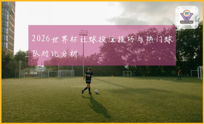 2026世界杯让球投注技巧与热门球队对比分析