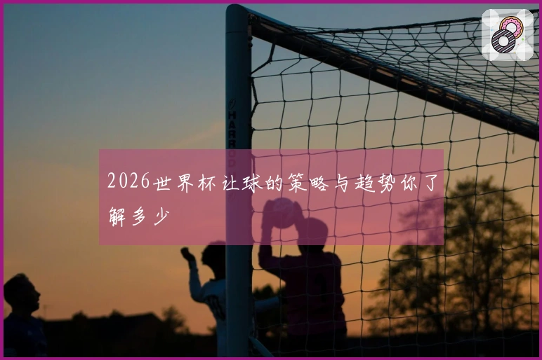 2026世界杯让球的策略与趋势你了解多少